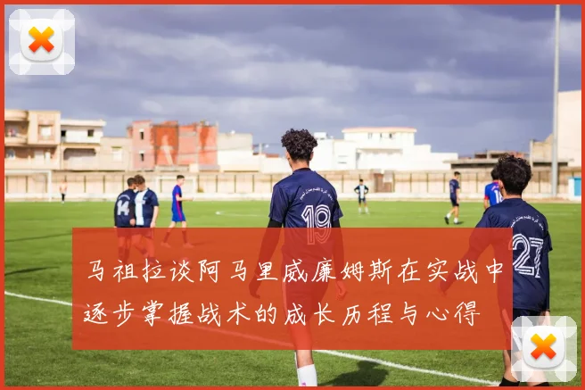 马祖拉谈阿马里威廉姆斯在实战中逐步掌握战术的成长历程与心得