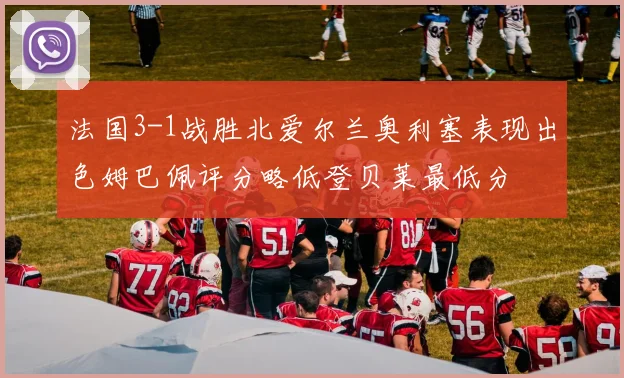 法国3-1战胜北爱尔兰奥利塞表现出色姆巴佩评分略低登贝莱最低分