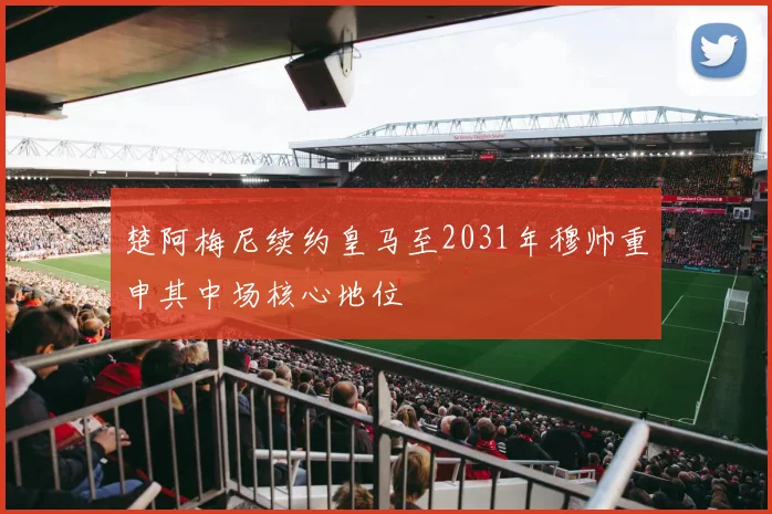 楚阿梅尼续约皇马至2031年穆帅重申其中场核心地位