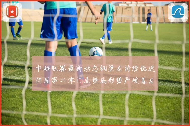 中超联赛最新动态铜梁龙持续低迷仍居第二津门虎垫底形势严峻落后安全区九分