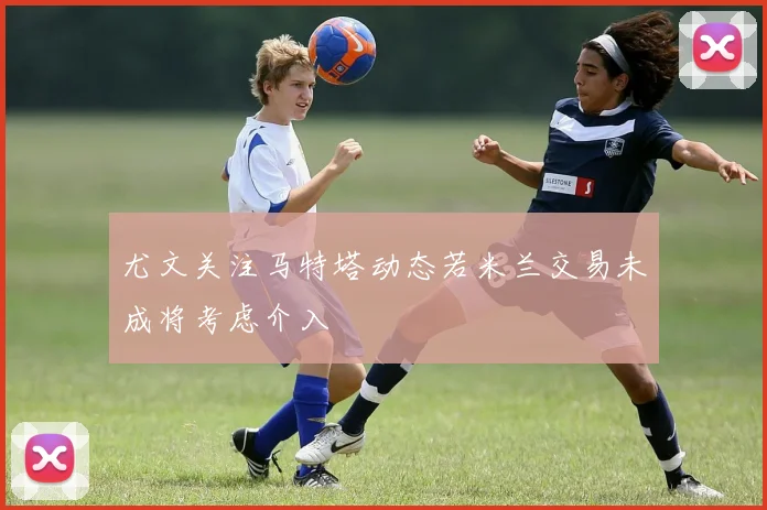 尤文关注马特塔动态若米兰交易未成将考虑介入