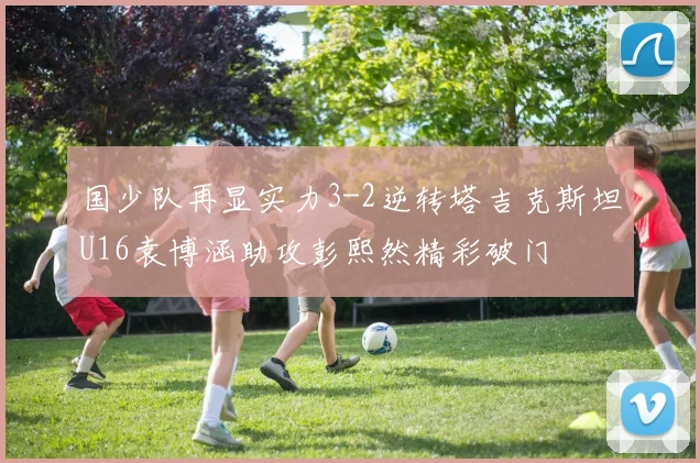 国少队再显实力3-2逆转塔吉克斯坦U16袁博涵助攻彭熙然精彩破门