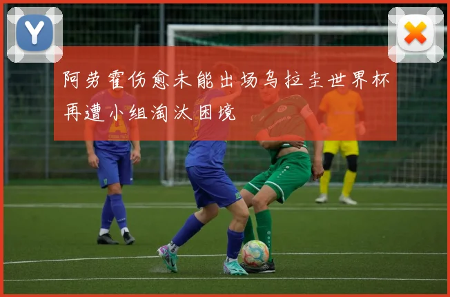 阿劳霍伤愈未能出场乌拉圭世界杯再遭小组淘汰困境
