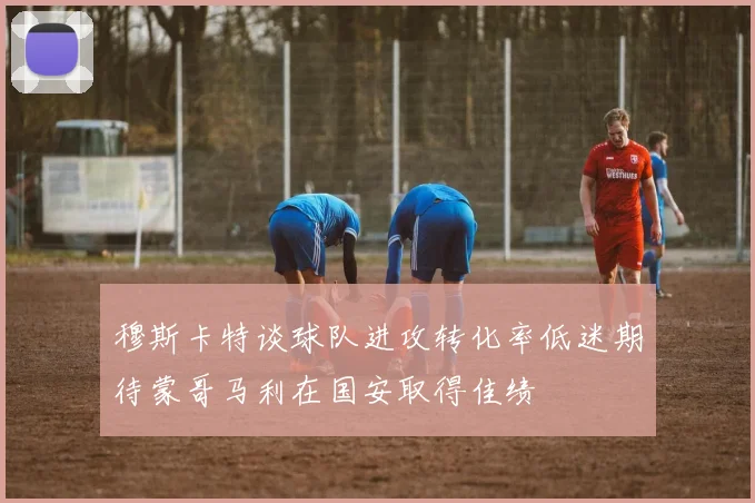 穆斯卡特谈球队进攻转化率低迷期待蒙哥马利在国安取得佳绩