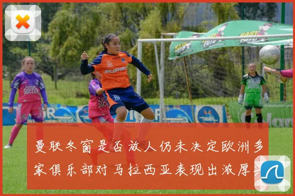 曼联冬窗是否放人仍未决定欧洲多家俱乐部对马拉西亚表现出浓厚兴趣
