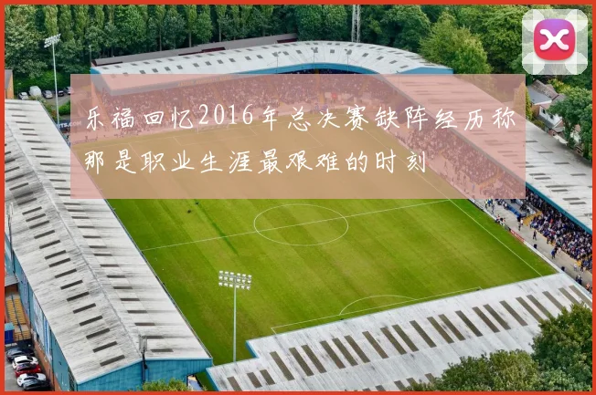 乐福回忆2016年总决赛缺阵经历称那是职业生涯最艰难的时刻