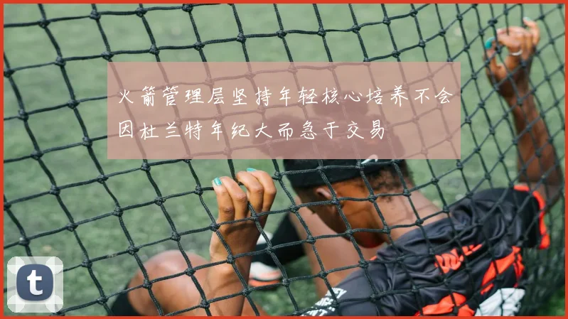 火箭管理层坚持年轻核心培养不会因杜兰特年纪大而急于交易