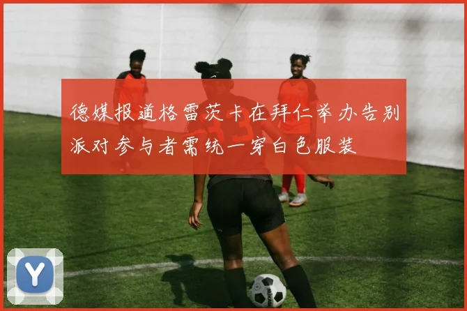德媒报道格雷茨卡在拜仁举办告别派对参与者需统一穿白色服装