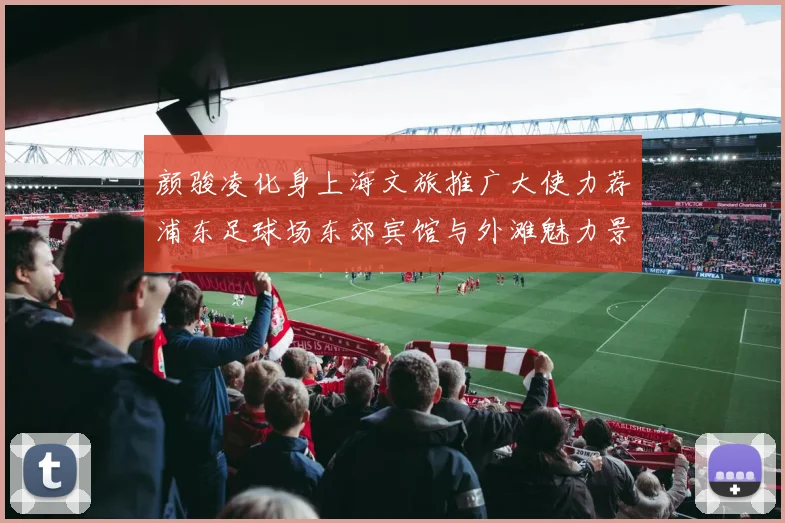 颜骏凌化身上海文旅推广大使力荐浦东足球场东郊宾馆与外滩魅力景点
