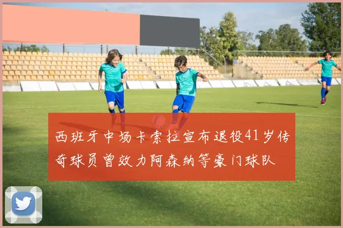 西班牙中场卡索拉宣布退役41岁传奇球员曾效力阿森纳等豪门球队