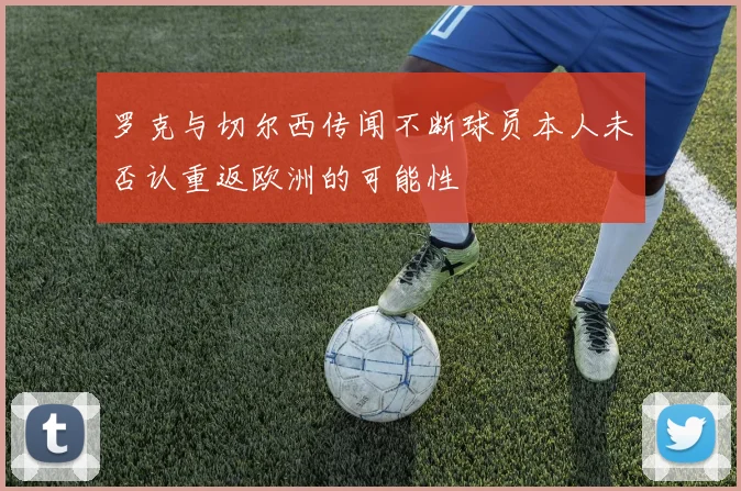 罗克与切尔西传闻不断球员本人未否认重返欧洲的可能性