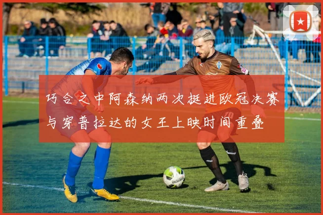 巧合之中阿森纳两次挺进欧冠决赛与穿普拉达的女王上映时间重叠