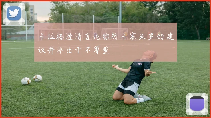 卡拉格澄清言论称对卡塞米罗的建议并非出于不尊重