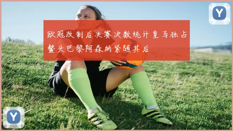 欧冠改制后决赛次数统计皇马独占鳌头巴黎阿森纳紧随其后