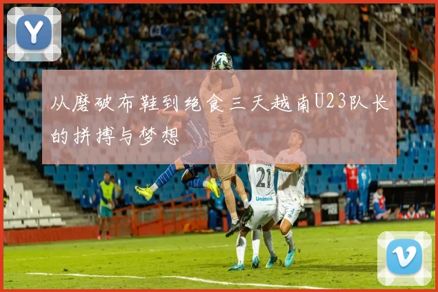 从磨破布鞋到绝食三天越南U23队长的拼搏与梦想