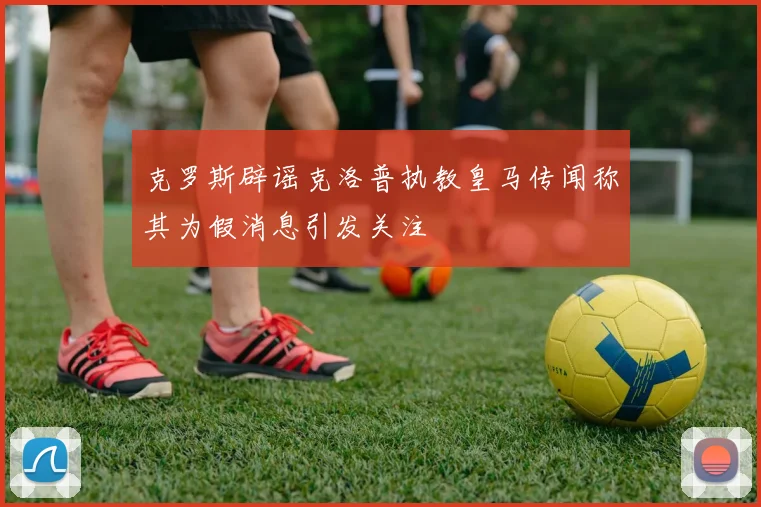 克罗斯辟谣克洛普执教皇马传闻称其为假消息引发关注