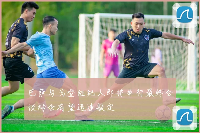 巴萨与戈登经纪人即将举行最终会谈转会有望迅速敲定
